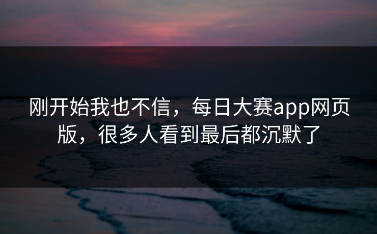 刚开始我也不信，每日大赛app网页版，很多人看到最后都沉默了