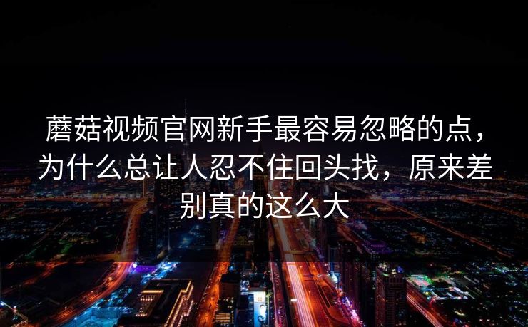 蘑菇视频官网新手最容易忽略的点，为什么总让人忍不住回头找，原来差别真的这么大