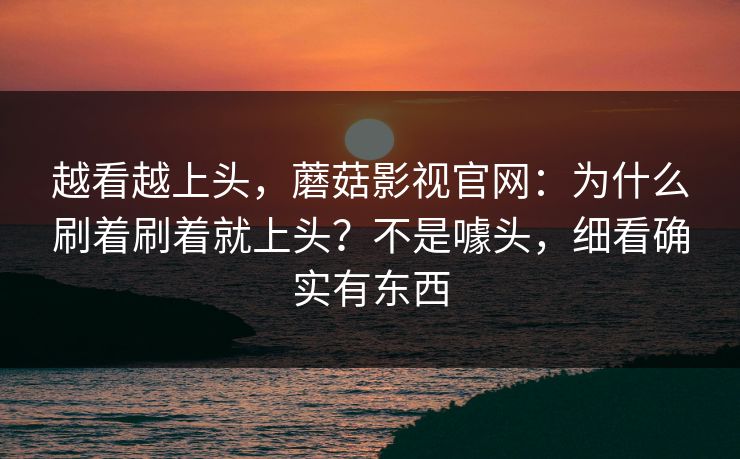 越看越上头，蘑菇影视官网：为什么刷着刷着就上头？不是噱头，细看确实有东西