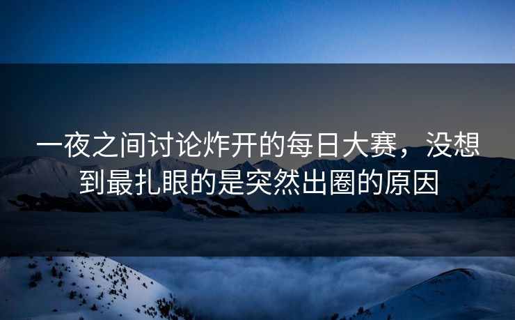 一夜之间讨论炸开的每日大赛，没想到最扎眼的是突然出圈的原因