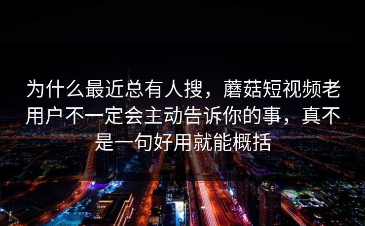 为什么最近总有人搜，蘑菇短视频老用户不一定会主动告诉你的事，真不是一句好用就能概括