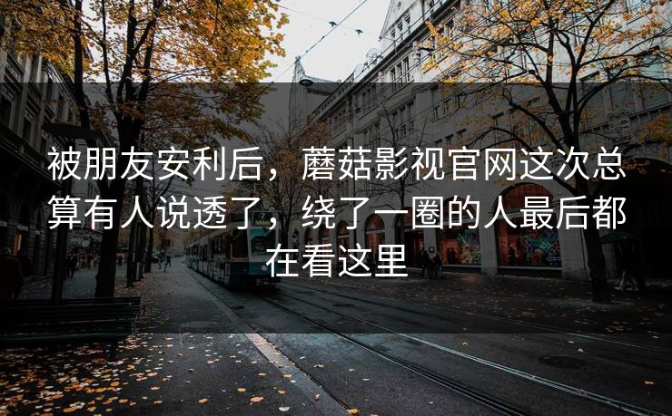 被朋友安利后，蘑菇影视官网这次总算有人说透了，绕了一圈的人最后都在看这里