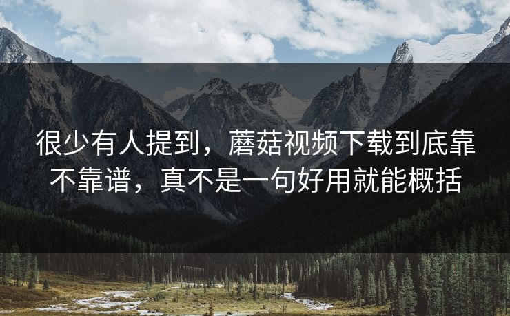 很少有人提到，蘑菇视频下载到底靠不靠谱，真不是一句好用就能概括