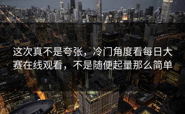 这次真不是夸张，冷门角度看每日大赛在线观看，不是随便起量那么简单