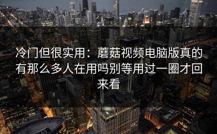 冷门但很实用：蘑菇视频电脑版真的有那么多人在用吗别等用过一圈才回来看