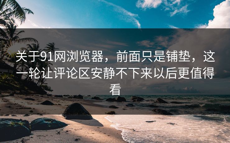 关于91网浏览器，前面只是铺垫，这一轮让评论区安静不下来以后更值得看