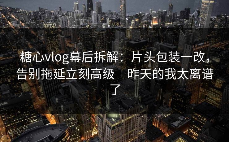 糖心vlog幕后拆解：片头包装一改，告别拖延立刻高级｜昨天的我太离谱了