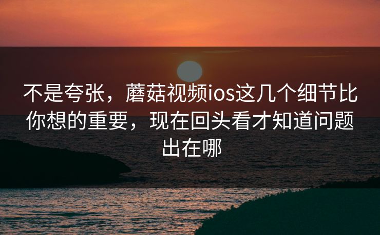 不是夸张，蘑菇视频ios这几个细节比你想的重要，现在回头看才知道问题出在哪