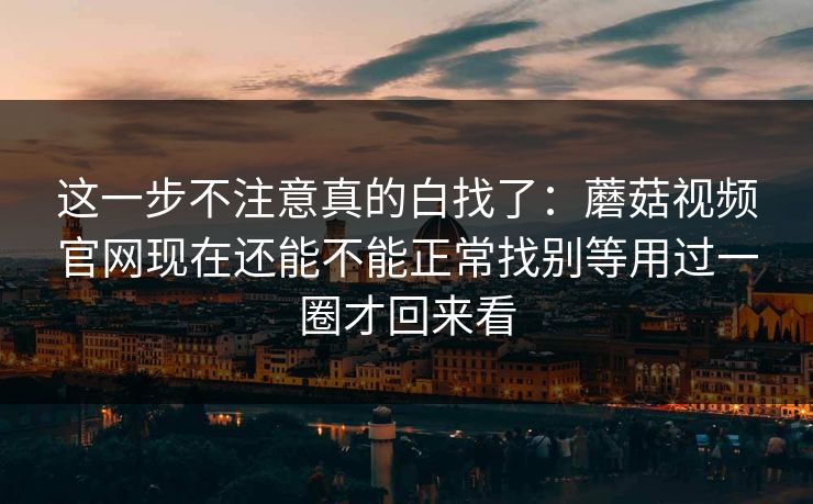 这一步不注意真的白找了：蘑菇视频官网现在还能不能正常找别等用过一圈才回来看
