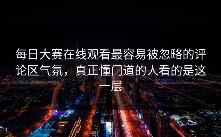 每日大赛在线观看最容易被忽略的评论区气氛，真正懂门道的人看的是这一层
