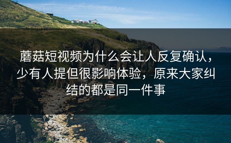 蘑菇短视频为什么会让人反复确认，少有人提但很影响体验，原来大家纠结的都是同一件事
