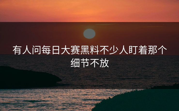 有人问每日大赛黑料不少人盯着那个细节不放