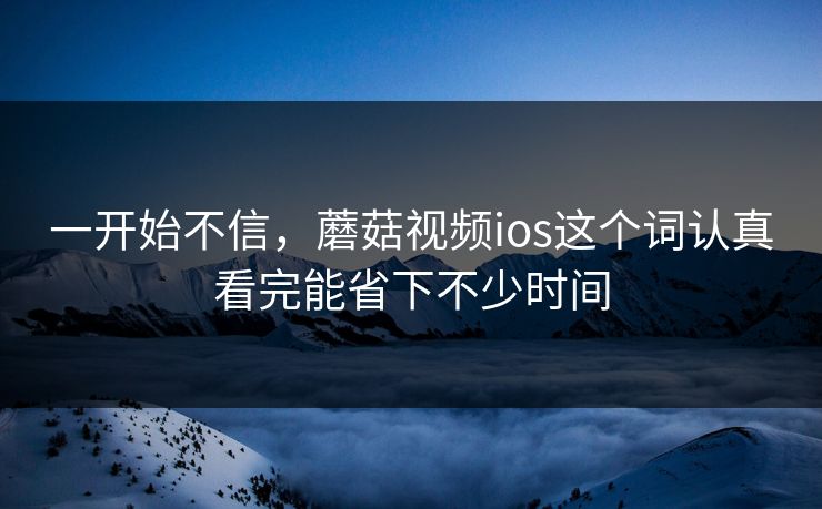 一开始不信，蘑菇视频ios这个词认真看完能省下不少时间