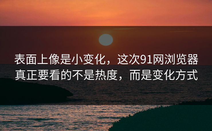 表面上像是小变化，这次91网浏览器真正要看的不是热度，而是变化方式