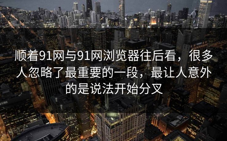 顺着91网与91网浏览器往后看,很多人忽略了最重要的一段,最让人意外的是说法开始分叉 顺着91网与91网浏览器往后看,很多人忽略了最重要的一段,最让人意外的是说法开始分叉