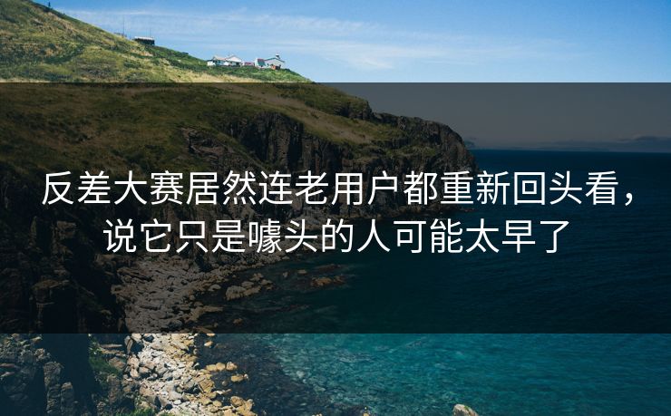 反差大赛居然连老用户都重新回头看，说它只是噱头的人可能太早了
