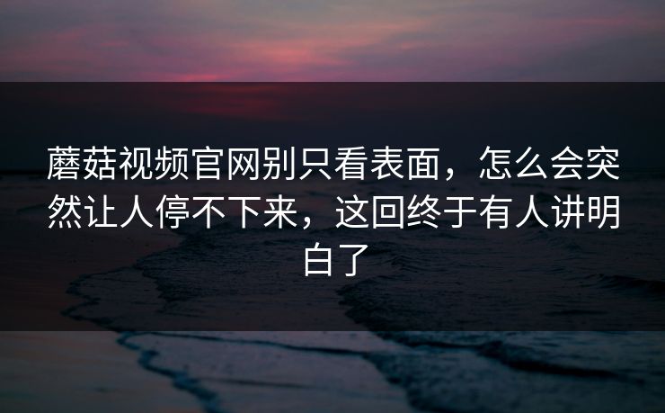 蘑菇视频官网别只看表面，怎么会突然让人停不下来，这回终于有人讲明白了