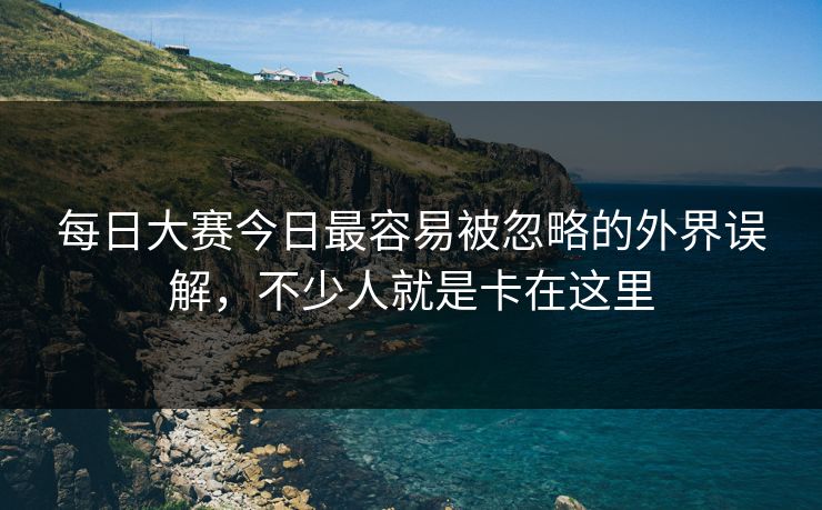每日大赛今日最容易被忽略的外界误解，不少人就是卡在这里