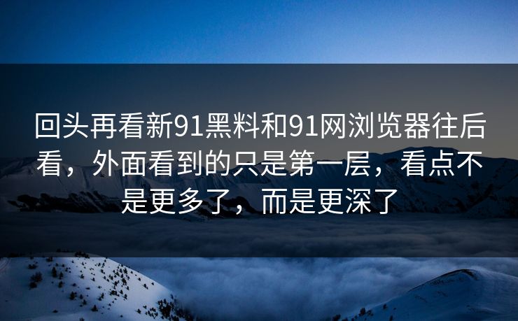 回头再看新91黑料和91网浏览器往后看，外面看到的只是第一层，看点不是更多了，而是更深了