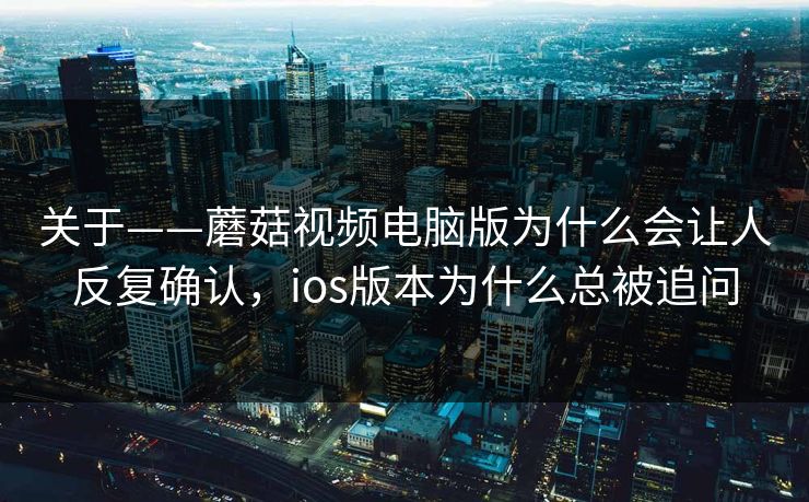 关于——蘑菇视频电脑版为什么会让人反复确认，ios版本为什么总被追问
