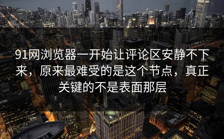 91网浏览器一开始让评论区安静不下来，原来最难受的是这个节点，真正关键的不是表面那层