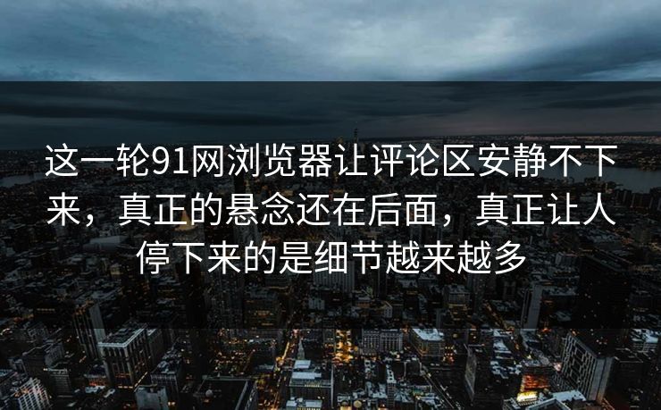 这一轮91网浏览器让评论区安静不下来，真正的悬念还在后面，真正让人停下来的是细节越来越多
