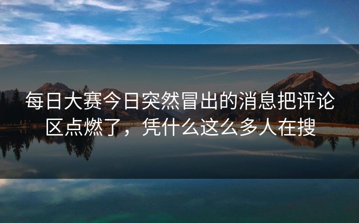 每日大赛今日突然冒出的消息把评论区点燃了，凭什么这么多人在搜