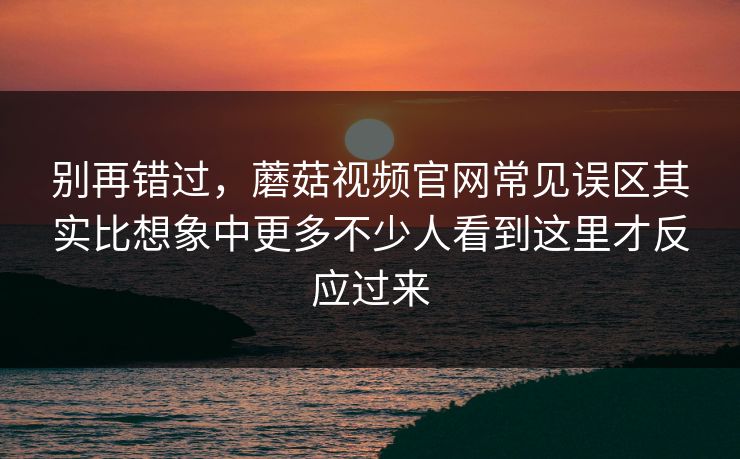 别再错过，蘑菇视频官网常见误区其实比想象中更多不少人看到这里才反应过来