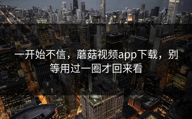 一开始不信，蘑菇视频app下载，别等用过一圈才回来看