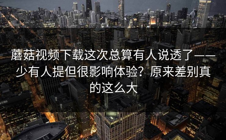 蘑菇视频下载这次总算有人说透了——少有人提但很影响体验？原来差别真的这么大