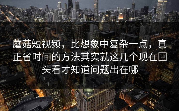 蘑菇短视频，比想象中复杂一点，真正省时间的方法其实就这几个现在回头看才知道问题出在哪