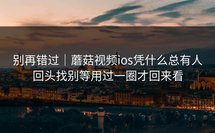 别再错过|蘑菇视频ios凭什么总有人回头找别等用过一圈才回来看 别再错过|蘑菇视频ios凭什么总有人回头找别等用过一圈才回来看