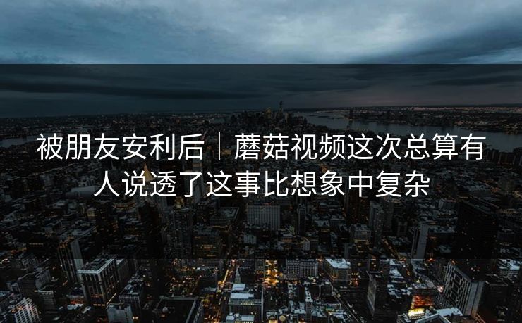 被朋友安利后|蘑菇视频这次总算有人说透了这事比想象中复杂 被朋友安利后|蘑菇视频这次总算有人说透了这事比想象中复杂