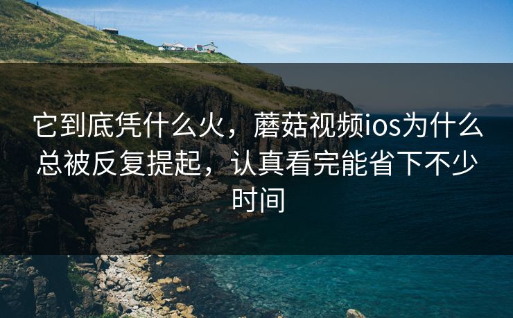 它到底凭什么火，蘑菇视频ios为什么总被反复提起，认真看完能省下不少时间