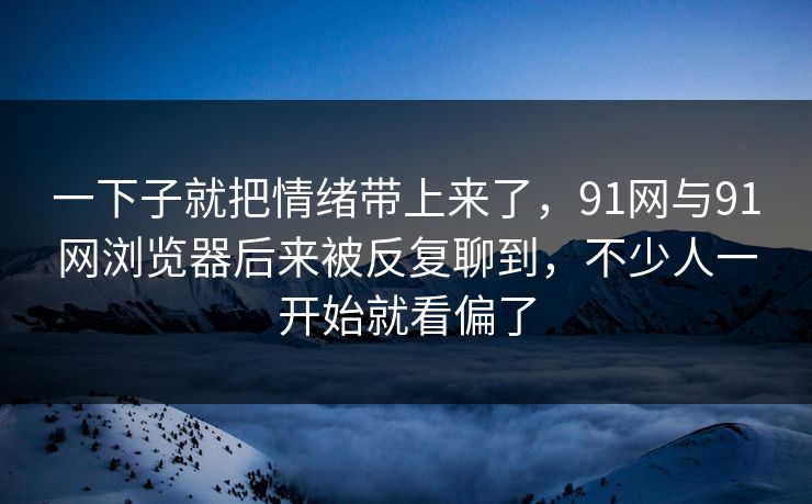 一下子就把情绪带上来了，91网与91网浏览器后来被反复聊到，不少人一开始就看偏了