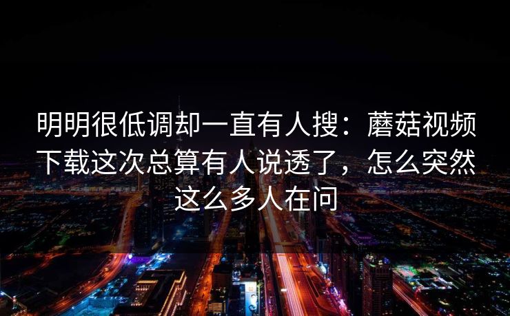 明明很低调却一直有人搜：蘑菇视频下载这次总算有人说透了，怎么突然这么多人在问