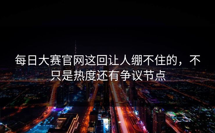 每日大赛官网这回让人绷不住的，不只是热度还有争议节点